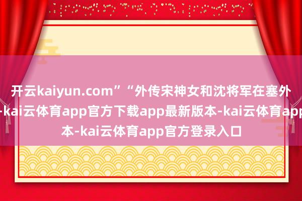 开云kaiyun.com”“外传宋神女和沈将军在塞外早已情根深种-kai云体育app官方下载app最新版本-kai云体育app官方登录入口