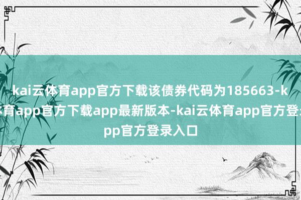 kai云体育app官方下载该债券代码为185663-kai云体育app官方下载app最新版本-kai云体育app官方登录入口