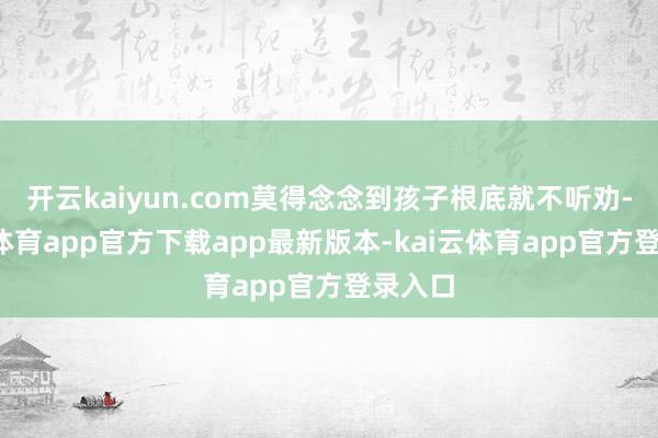 开云kaiyun.com莫得念念到孩子根底就不听劝-kai云体育app官方下载app最新版本-kai云体育app官方登录入口