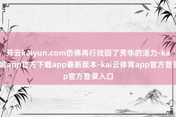 开云kaiyun.com仿佛再行找回了芳华的活力-kai云体育app官方下载app最新版本-kai云体育app官方登录入口