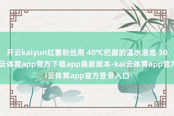 开云kaiyun红薯粉丝用 40℃把握的温水浸泡 30 分钟-kai云体育app官方下载app最新版本-kai云体育app官方登录入口
