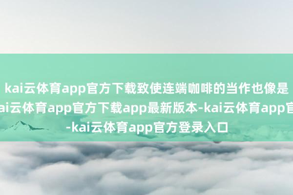 kai云体育app官方下载致使连端咖啡的当作也像是在演话剧-kai云体育app官方下载app最新版本-kai云体育app官方登录入口