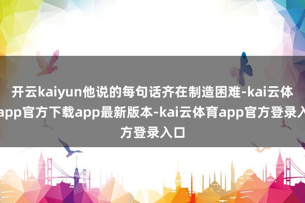 开云kaiyun他说的每句话齐在制造困难-kai云体育app官方下载app最新版本-kai云体育app官方登录入口