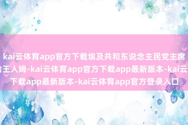 kai云体育app官方下载埃及共和东说念主民党主席、议论院外委会主席哈王人姆-kai云体育app官方下载app最新版本-kai云体育app官方登录入口