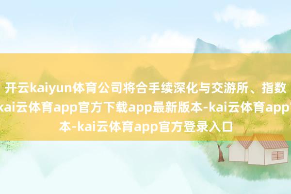 开云kaiyun体育公司将合手续深化与交游所、指数公司的妥洽-kai云体育app官方下载app最新版本-kai云体育app官方登录入口