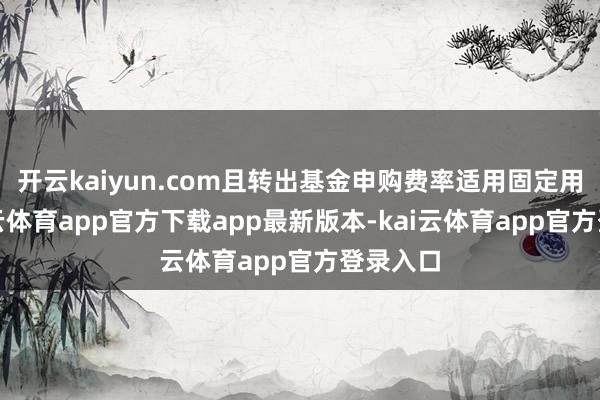 开云kaiyun.com且转出基金申购费率适用固定用度-kai云体育app官方下载app最新版本-kai云体育app官方登录入口