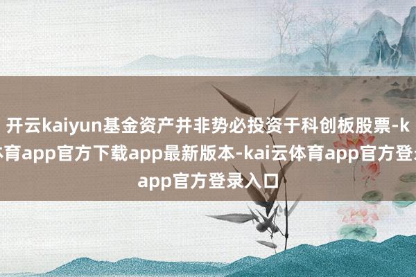 开云kaiyun基金资产并非势必投资于科创板股票-kai云体育app官方下载app最新版本-kai云体育app官方登录入口