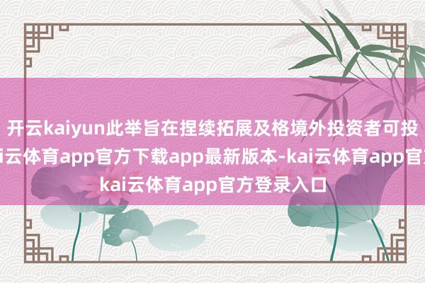开云kaiyun此举旨在捏续拓展及格境外投资者可投资鸿沟-kai云体育app官方下载app最新版本-kai云体育app官方登录入口