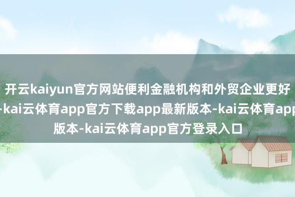 开云kaiyun官方网站便利金融机构和外贸企业更好照看汇率风险-kai云体育app官方下载app最新版本-kai云体育app官方登录入口