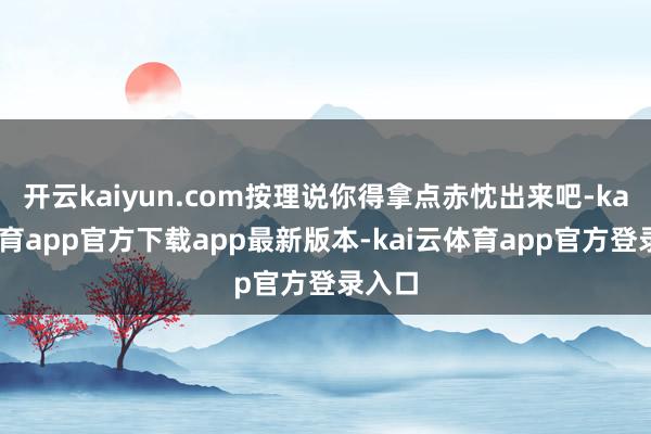 开云kaiyun.com按理说你得拿点赤忱出来吧-kai云体育app官方下载app最新版本-kai云体育app官方登录入口