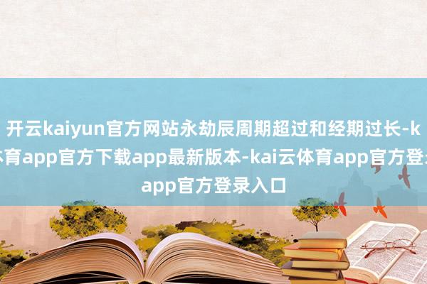 开云kaiyun官方网站永劫辰周期超过和经期过长-kai云体育app官方下载app最新版本-kai云体育app官方登录入口