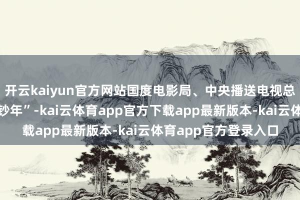 开云kaiyun官方网站国度电影局、中央播送电视总台运行“中国电影破钞年”-kai云体育app官方下载app最新版本-kai云体育app官方登录入口