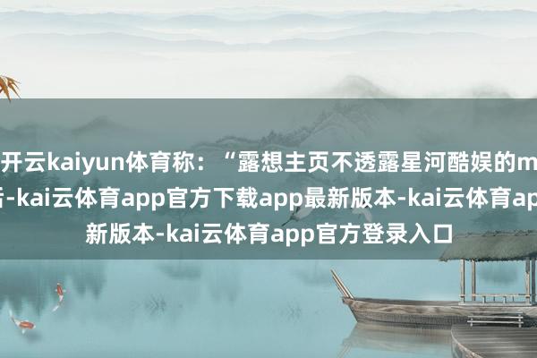 开云kaiyun体育称：“露想主页不透露星河酷娱的mcn了！！”之后-kai云体育app官方下载app最新版本-kai云体育app官方登录入口