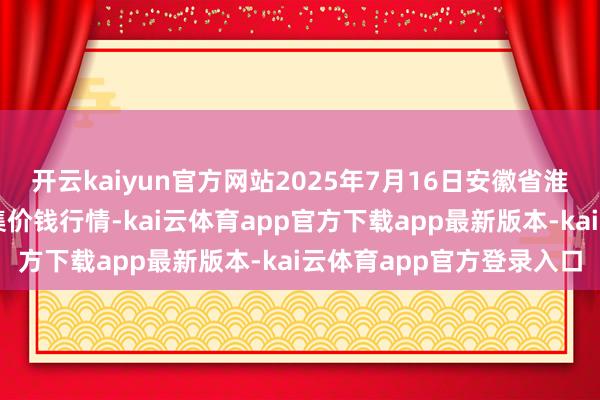 开云kaiyun官方网站2025年7月16日安徽省淮北市中瑞农居品批发市集价钱行情-kai云体育app官方下载app最新版本-kai云体育app官方登录入口