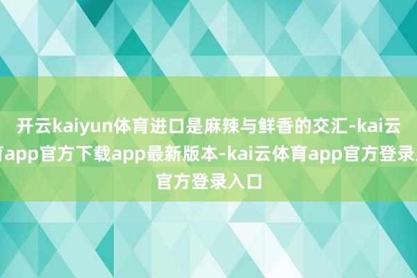 开云kaiyun体育进口是麻辣与鲜香的交汇-kai云体育app官方下载app最新版本-kai云体育app官方登录入口