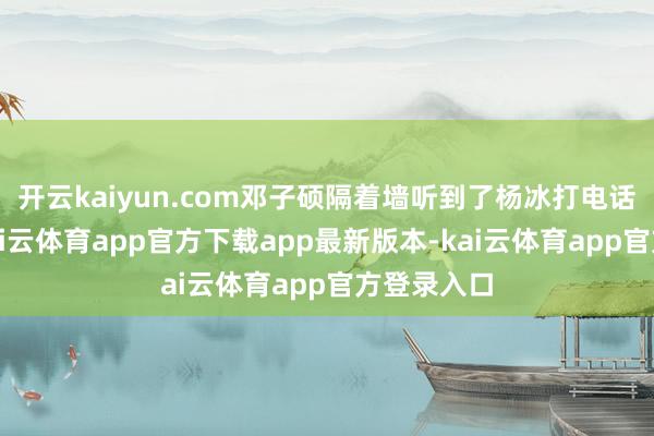 开云kaiyun.com邓子硕隔着墙听到了杨冰打电话的声息-kai云体育app官方下载app最新版本-kai云体育app官方登录入口