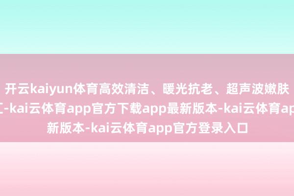 开云kaiyun体育高效清洁、暖光抗老、超声波嫩肤等稠密功能交汇-kai云体育app官方下载app最新版本-kai云体育app官方登录入口