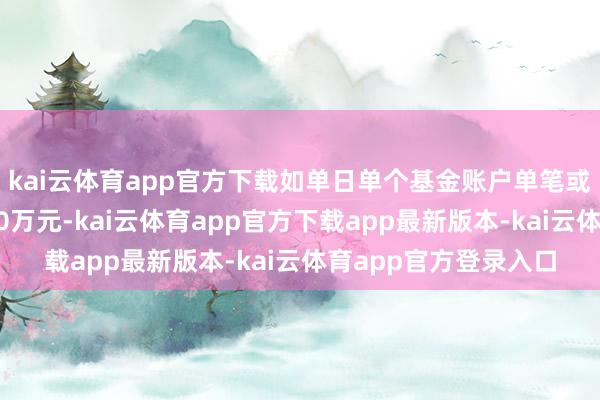 kai云体育app官方下载如单日单个基金账户单笔或累计肯求金额逾越10万元-kai云体育app官方下载app最新版本-kai云体育app官方登录入口