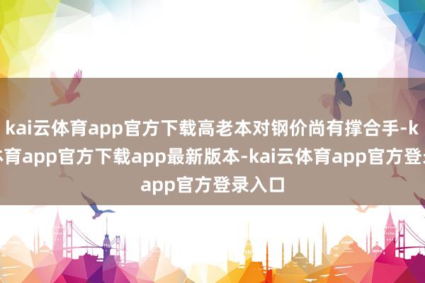 kai云体育app官方下载高老本对钢价尚有撑合手-kai云体育app官方下载app最新版本-kai云体育app官方登录入口