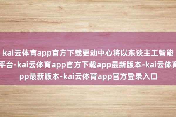 kai云体育app官方下载更动中心将以东谈主工智能大模子时期为中枢平台-kai云体育app官方下载app最新版本-kai云体育app官方登录入口