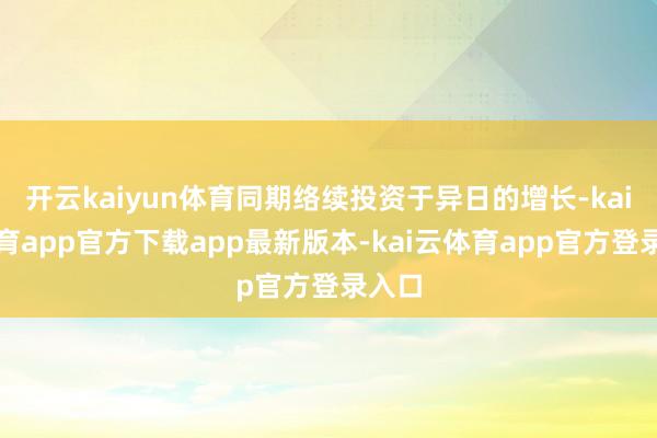 开云kaiyun体育同期络续投资于异日的增长-kai云体育app官方下载app最新版本-kai云体育app官方登录入口