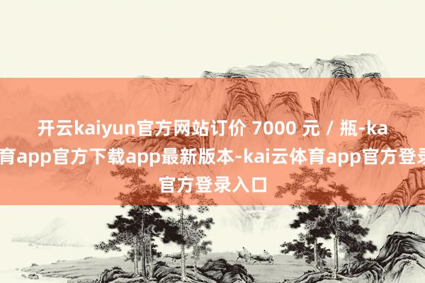 开云kaiyun官方网站订价 7000 元 / 瓶-kai云体育app官方下载app最新版本-kai云体育app官方登录入口