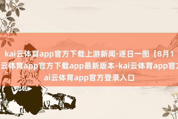 kai云体育app官方下载上游新闻·逐日一图【8月12日】-kai云体育app官方下载app最新版本-kai云体育app官方登录入口