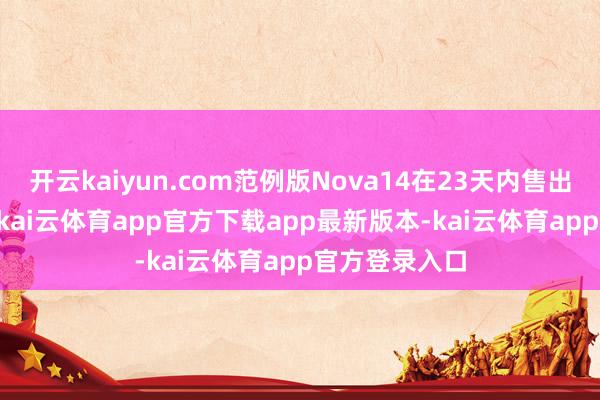 开云kaiyun.com范例版Nova14在23天内售出约61.7万部-kai云体育app官方下载app最新版本-kai云体育app官方登录入口
