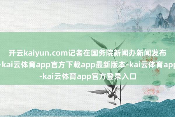 开云kaiyun.com　　记者在国务院新闻办新闻发布厅现场了解到-kai云体育app官方下载app最新版本-kai云体育app官方登录入口