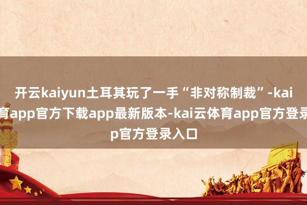 开云kaiyun土耳其玩了一手“非对称制裁”-kai云体育app官方下载app最新版本-kai云体育app官方登录入口