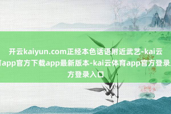 开云kaiyun.com正经本色话语附近武艺-kai云体育app官方下载app最新版本-kai云体育app官方登录入口