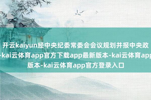 开云kaiyun经中央纪委常委会会议规划并报中央政事局会议审议-kai云体育app官方下载app最新版本-kai云体育app官方登录入口