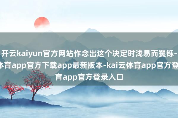开云kaiyun官方网站作念出这个决定时浅易而矍铄-kai云体育app官方下载app最新版本-kai云体育app官方登录入口