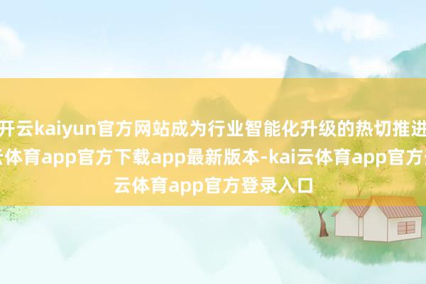 开云kaiyun官方网站成为行业智能化升级的热切推进者-kai云体育app官方下载app最新版本-kai云体育app官方登录入口