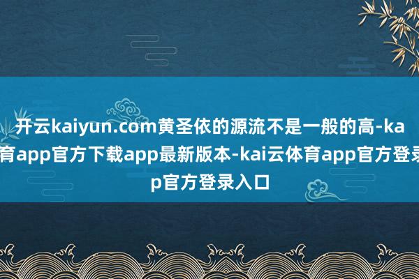 开云kaiyun.com黄圣依的源流不是一般的高-kai云体育app官方下载app最新版本-kai云体育app官方登录入口