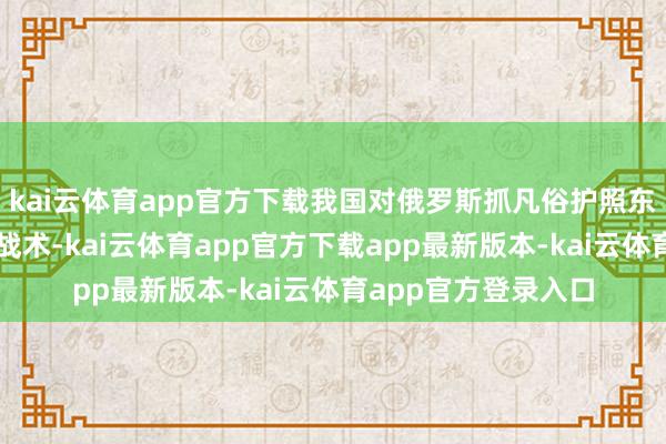 kai云体育app官方下载我国对俄罗斯抓凡俗护照东说念主员试行免签战术-kai云体育app官方下载app最新版本-kai云体育app官方登录入口
