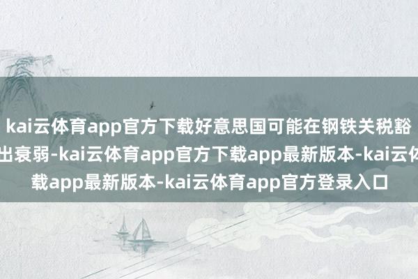kai云体育app官方下载好意思国可能在钢铁关税豁免等事宜上对英国作出衰弱-kai云体育app官方下载app最新版本-kai云体育app官方登录入口