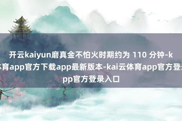 开云kaiyun磨真金不怕火时期约为 110 分钟-kai云体育app官方下载app最新版本-kai云体育app官方登录入口