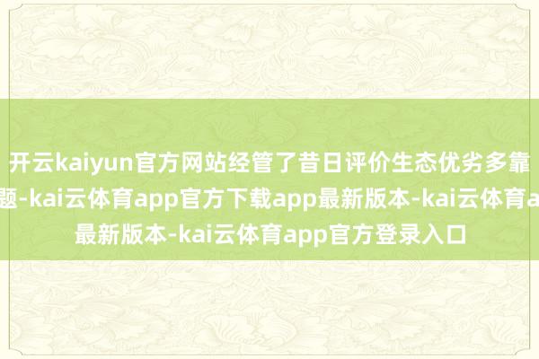 开云kaiyun官方网站经管了昔日评价生态优劣多靠主不雅感受的问题-kai云体育app官方下载app最新版本-kai云体育app官方登录入口