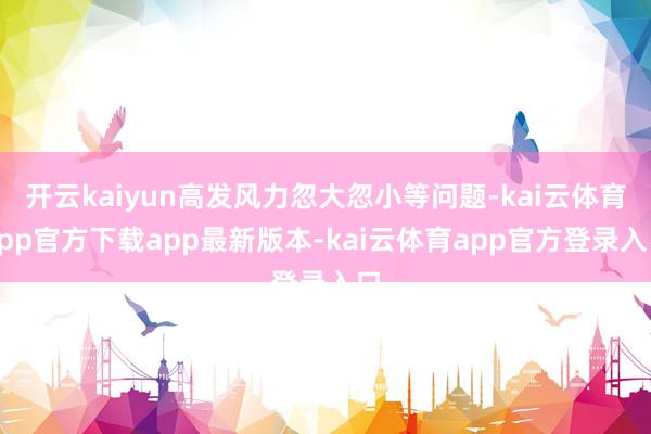 开云kaiyun高发风力忽大忽小等问题-kai云体育app官方下载app最新版本-kai云体育app官方登录入口