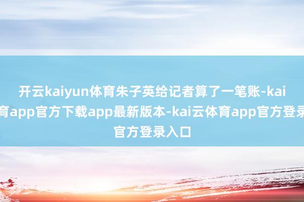 开云kaiyun体育　　朱子英给记者算了一笔账-kai云体育app官方下载app最新版本-kai云体育app官方登录入口
