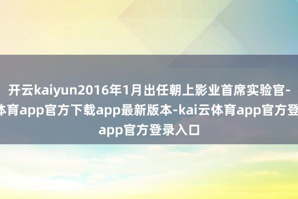 开云kaiyun2016年1月出任朝上影业首席实验官-kai云体育app官方下载app最新版本-kai云体育app官方登录入口