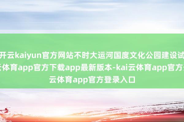 开云kaiyun官方网站不时大运河国度文化公园建设试点-kai云体育app官方下载app最新版本-kai云体育app官方登录入口