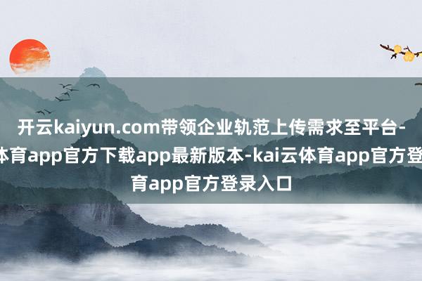 开云kaiyun.com带领企业轨范上传需求至平台-kai云体育app官方下载app最新版本-kai云体育app官方登录入口