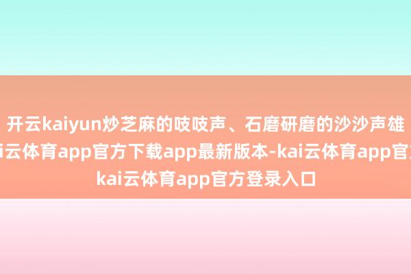 开云kaiyun炒芝麻的吱吱声、石磨研磨的沙沙声雄起雌伏-kai云体育app官方下载app最新版本-kai云体育app官方登录入口