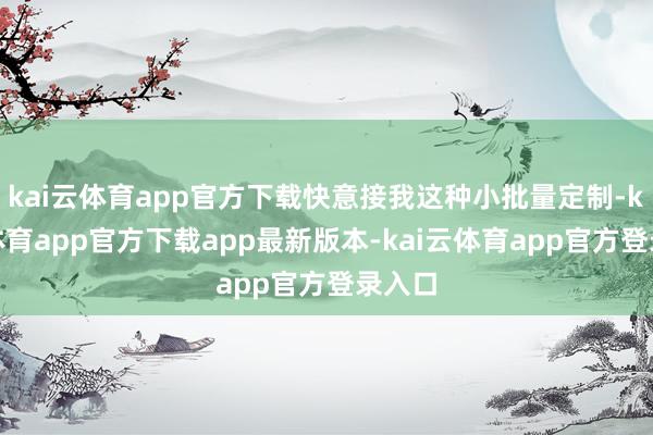 kai云体育app官方下载快意接我这种小批量定制-kai云体育app官方下载app最新版本-kai云体育app官方登录入口