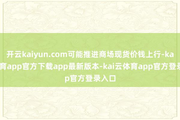 开云kaiyun.com可能推进商场现货价钱上行-kai云体育app官方下载app最新版本-kai云体育app官方登录入口