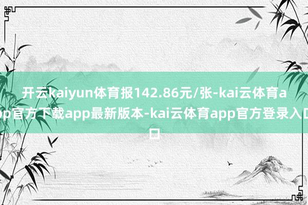 开云kaiyun体育报142.86元/张-kai云体育app官方下载app最新版本-kai云体育app官方登录入口