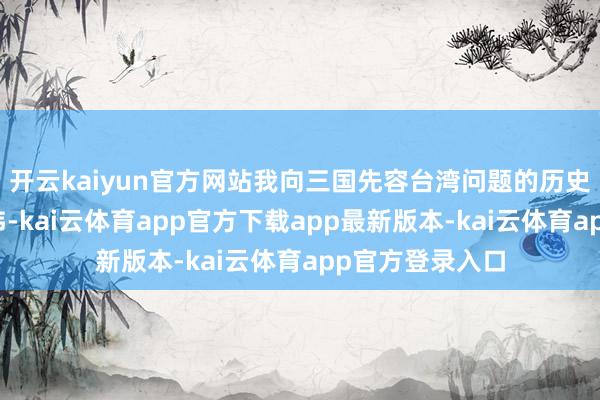 开云kaiyun官方网站我向三国先容台湾问题的历史事实和法理经纬-kai云体育app官方下载app最新版本-kai云体育app官方登录入口