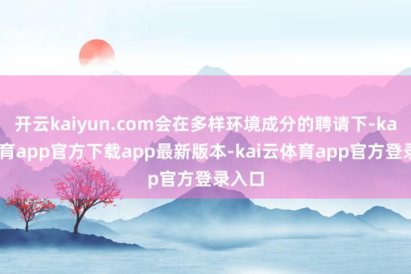 开云kaiyun.com会在多样环境成分的聘请下-kai云体育app官方下载app最新版本-kai云体育app官方登录入口